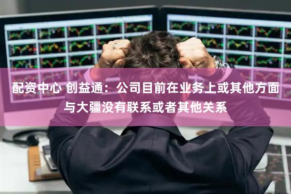 配资中心 创益通：公司目前在业务上或其他方面与大疆没有联系或者其他关系