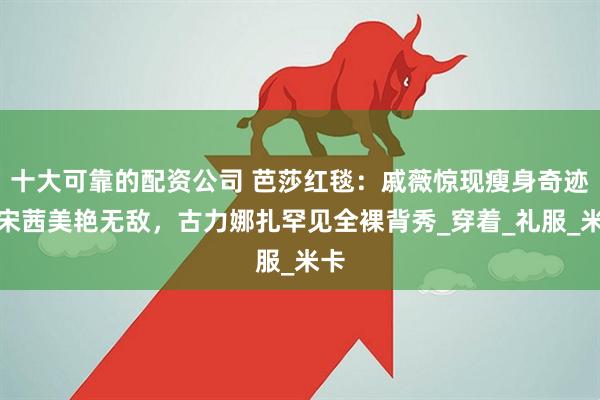 十大可靠的配资公司 芭莎红毯：戚薇惊现瘦身奇迹，宋茜美艳无敌，古力娜扎罕见全裸背秀_穿着_礼服_米卡