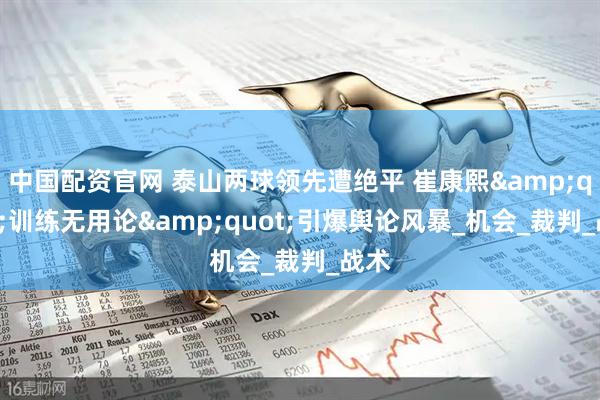 中国配资官网 泰山两球领先遭绝平 崔康熙&quot;训练无用论&quot;引爆舆论风暴_机会_裁判_战术