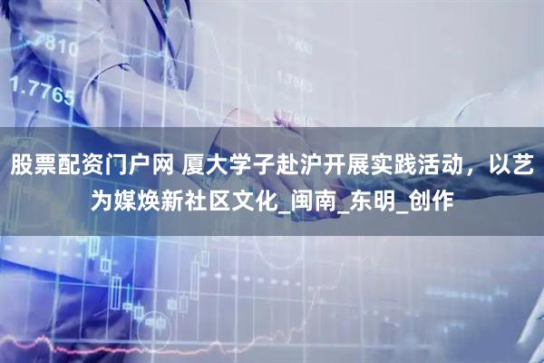 股票配资门户网 厦大学子赴沪开展实践活动，以艺为媒焕新社区文化_闽南_东明_创作