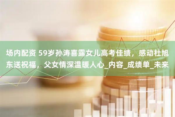 场内配资 59岁孙涛喜露女儿高考佳绩，感动杜旭东送祝福，父女情深温暖人心_内容_成绩单_未来