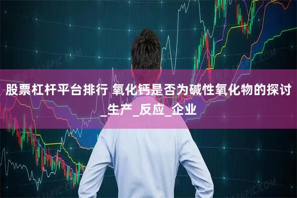 股票杠杆平台排行 氧化钙是否为碱性氧化物的探讨_生产_反应_企业