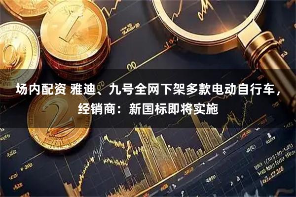 场内配资 雅迪、九号全网下架多款电动自行车，经销商：新国标即将实施