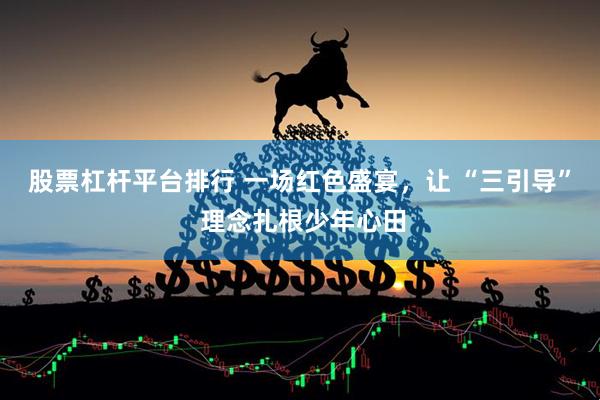 股票杠杆平台排行 一场红色盛宴，让 “三引导” 理念扎根少年心田