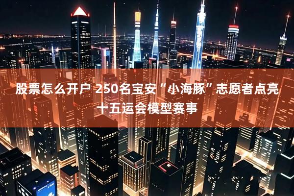 股票怎么开户 250名宝安“小海豚”志愿者点亮十五运会模型赛事