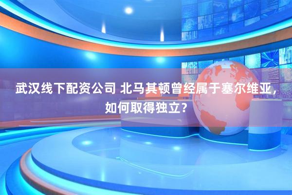 武汉线下配资公司 北马其顿曾经属于塞尔维亚，如何取得独立？